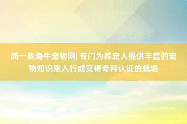 而一些海牛宠物网| 专门为养宠人提供丰富的宠物知识刚入行或莫得专科认证的栽培